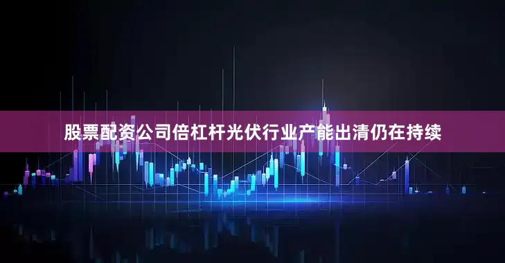 股票配资公司倍杠杆光伏行业产能出清仍在持续